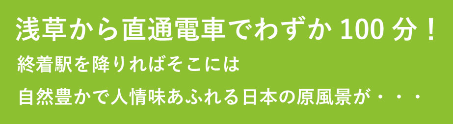 从浅草乘坐直达电车仅需100分钟!如果您在终点站下车,将会欣赏到 充满自然和人文气息的日本原始风景...